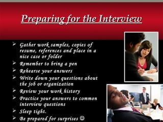  Gather work samples, copies of
resume, references and place in a
nice case or folder
 Remember to bring a pen
 Rehearse your answers
 Write down your questions about
the job or organization
 Review your work history
 Practice your answers to common
interview questions
 Sleep tight.
 Be prepared for surprises 
Preparing for the InterviewPreparing for the Interview
 