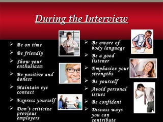  Be on time
 Be friendly
 Show your
enthusiasm
 Be positive and
honest
 Maintain eye
contact
 Express yourself
 Don’t criticize
previous
employers
 Be aware of
body language
 Be a good
listener
 Emphasize your
strengths
 Be yourself
 Avoid personal
issues
 Be confident
 Discuss ways
you can
contribute
During the InterviewDuring the Interview
 