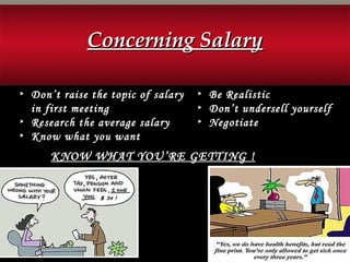 ▸ Be Realistic
▸ Don’t undersell yourself
▸ Negotiate
▸ Don’t raise the topic of salary
in first meeting
▸ Research the average salary
▸ Know what you want
KNOW WHAT YOU’RE GETTING !KNOW WHAT YOU’RE GETTING !
Concerning SalaryConcerning Salary
 