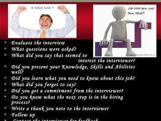  Evaluate the interview
 What questions were asked?
 What did you say that seemed to
interest the interviewer?
 Did you present your Knowledge, Skills and Abilities
well?
 Did you learn what you need to know about this job?
 What did you forget to say?
 Did you get a commitment from the interviewer?
 Do you know what the next step is in the hiring
process?
 Write a thank you note to the interviewer
 Follow up
 