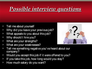 Possible interview questionsPossible interview questions
 Tell meabout yourself
 Why did you leaveyour previousjob?
 What appealsto you about thisjob?
 Why should I hireyou?
 What areyour strengths?
 What areyour weaknesses?
 Tell mesomething negativeyou’veheard about our
company?
 Would you accept thisjob if it wereoffered to you?
 If you takethisjob, how long would you stay?
 How much salary do you want?
 
