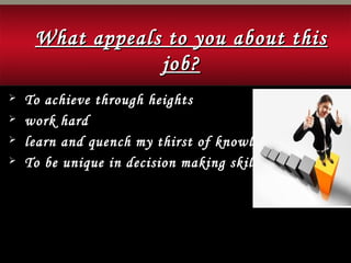 What appeals to you about thisWhat appeals to you about this
job?job?
 To achieve through heights
 work hard
 learn and quench my thirst of knowledge
 To be unique in decision making skills
 