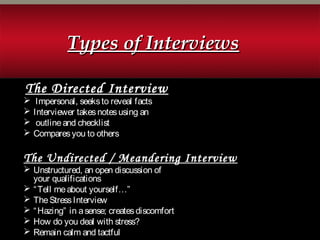 The Directed Interview
 Impersonal, seeksto reveal facts
 Interviewer takesnotesusing an
 outlineand checklist
 Comparesyou to others
The Undirected / Meandering Interview
 Unstructured, an open discussion of
your qualifications
 “Tell meabout yourself…”
 TheStressInterview
 “Hazing” in asense; createsdiscomfort
 How do you deal with stress?
 Remain calm and tactful
Types of InterviewsTypes of Interviews
 