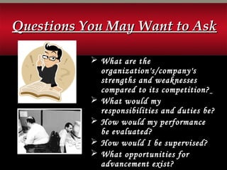  What are the
organization's/company's
strengths and weaknesses
compared to its competition?
 What would my
responsibilities and duties be?
 How would my performance
be evaluated?
 How would I be supervised?
 What opportunities for
advancement exist?
Questions You May Want to AskQuestions You May Want to Ask
 