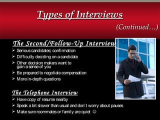 The Second/Follow-Up Interview
 Seriouscandidates; confirmation
 Difficulty deciding on acandidate
 Other decision makerswant to
gain asenseof you
 Beprepared to negotiatecompensation
 Morein-depth questions
The Telephone Interview
 Havecopy of resumenearby
 Speak abit slower than usual and don’t worry about pauses
 Makesureroommatesor family arequiet 
Types of InterviewsTypes of Interviews
(Continued…)(Continued…)
 