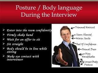  Enter into the room confidently
 Firmly shake hand
 Wait for an offer to sit
 Sit straight
 Body should be in line while
sitting
 Make eye contact with
interviewer
Posture / Body language
During the Interview
 