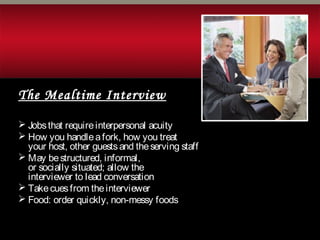 The Mealtime Interview
 Jobsthat requireinterpersonal acuity
 How you handleafork, how you treat
your host, other guestsand theserving staff
 May bestructured, informal,
or socially situated; allow the
interviewer to lead conversation
 Takecuesfrom theinterviewer
 Food: order quickly, non-messy foods
 