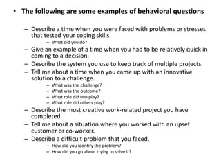 • The following are some examples of behavioral questions

   – Describe a time when you were faced with problems or stresses
     that tested your coping skills.
          – What did you do?
   – Give an example of a time when you had to be relatively quick in
     coming to a decision.
   – Describe the system you use to keep track of multiple projects.
   – Tell me about a time when you came up with an innovative
     solution to a challenge.
          –   What was the challenge?
          –   What was the outcome?
          –   What role did you play?
          –   What role did others play?
   – Describe the most creative work-related project you have
     completed.
   – Tell me about a situation where you worked with an upset
     customer or co-worker.
   – Describe a difficult problem that you faced.
          – How did you identify the problem?
          – How did you go about trying to solve it?
 
