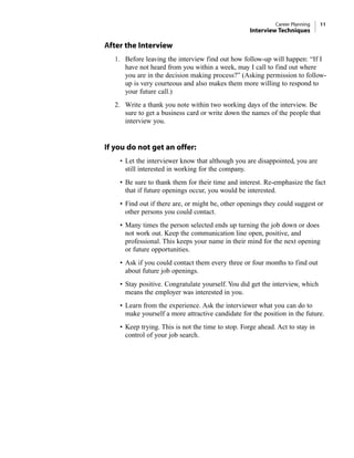 After the Interview
1. Before leaving the interview find out how follow-up will happen: “If I
have not heard from you within a week, may I call to find out where
you are in the decision making process?” (Asking permission to follow-
up is very courteous and also makes them more willing to respond to
your future call.)
2. Write a thank you note within two working days of the interview. Be
sure to get a business card or write down the names of the people that
interview you.
If you do not get an offer:
• Let the interviewer know that although you are disappointed, you are
still interested in working for the company.
• Be sure to thank them for their time and interest. Re-emphasize the fact
that if future openings occur, you would be interested.
• Find out if there are, or might be, other openings they could suggest or
other persons you could contact.
• Many times the person selected ends up turning the job down or does
not work out. Keep the communication line open, positive, and
professional. This keeps your name in their mind for the next opening
or future opportunities.
• Ask if you could contact them every three or four months to find out
about future job openings.
• Stay positive. Congratulate yourself. You did get the interview, which
means the employer was interested in you.
• Learn from the experience. Ask the interviewer what you can do to
make yourself a more attractive candidate for the position in the future.
• Keep trying. This is not the time to stop. Forge ahead. Act to stay in
control of your job search.
Career Planning 11
Interview Techniques
 