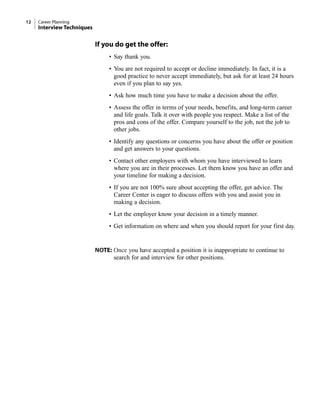 If you do get the offer:
• Say thank you.
• You are not required to accept or decline immediately. In fact, it is a
good practice to never accept immediately, but ask for at least 24 hours
even if you plan to say yes.
• Ask how much time you have to make a decision about the offer.
• Assess the offer in terms of your needs, benefits, and long-term career
and life goals. Talk it over with people you respect. Make a list of the
pros and cons of the offer. Compare yourself to the job, not the job to
other jobs.
• Identify any questions or concerns you have about the offer or position
and get answers to your questions.
• Contact other employers with whom you have interviewed to learn
where you are in their processes. Let them know you have an offer and
your timeline for making a decision.
• If you are not 100% sure about accepting the offer, get advice. The
Career Center is eager to discuss offers with you and assist you in
making a decision.
• Let the employer know your decision in a timely manner.
• Get information on where and when you should report for your first day.
NOTE: Once you have accepted a position it is inappropriate to continue to
search for and interview for other positions.
12 Career Planning
Interview Techniques
 