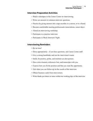 Career Planning 13
Interview Techniques
Interview Preparation Activities
• Watch videotapes in the Career Center on interviewing.
• Write out answers to common interview questions.
• Practice by giving answers into a tape recorder, to a mirror, or to a friend.
• Become comfortable meeting professionals (associations, career days).
• Attend an interviewing workshop.
• Participate in a practice interview.
• Participate in Mock Interview Night.
Interviewing Reminders
• Be on time!
• Dress appropriately—if you have questions, ask Career Center staff.
• Give a strong handshake and use the interviewer’s name.
• Smile, be positive, polite, and maintain an alert posture.
• Have extra résumés, references lists, and transcripts with you.
• Express how you fit the position and that you want the opportunity.
• Ask when you can follow-up on the results of the interview.
• Obtain business cards from interviewers.
• Write thank-you letters or notes within two working days of the interview.
 