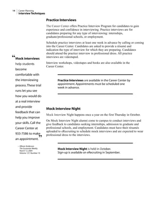 14 Career Planning
Interview Techniques
Practice Interviews
The Career Center offers Practice Interview Program for candidates to gain
experience and confidence in interviewing. Practice interviews are for
candidates preparing for any type of interviewing: internships,
graduate/professional schools, or employment.
Schedule practice interviews at least one week in advance by calling or coming
into the Career Center. Candidates are asked to provide a résumé and
indication the type of interview for which they are preparing. Candidates
should attend the practice interview in professional dress. All practice
interviews are videotaped.
Interview workshops, videotapes and books are also available in the
Career Center.
Practice Interviews are available in the Career Center by
appointment. Appointments must be scheduled one
week in advance.
Mock Interview Night
Mock Interview Night happens once a year on the first Thursday in October.
On Mock Interview Night alumni come to campus to conduct interviews and
give feedback to candidates seeking internships, admission to graduate and
professional schools, and employment. Candidates must have their résumés
uploaded to eRecruiting to schedule mock interviews and are expected to wear
professional dress to the interviews.
Mock Interview Night is held in October.
Sign-up is available on eRecruiting in September.
“Mock interviews
help students
become
comfortable with
the interviewing
process.These trial
runs let you see
how you would do
at a real interview
and provide
feedback that can
help you improve
your skills. Call the
Career Center at
933-7586 to make
an appointment.”
– Allison Anderson
The Gustavian Weekly
March 12, 2004
Volume 127, Number 14
 