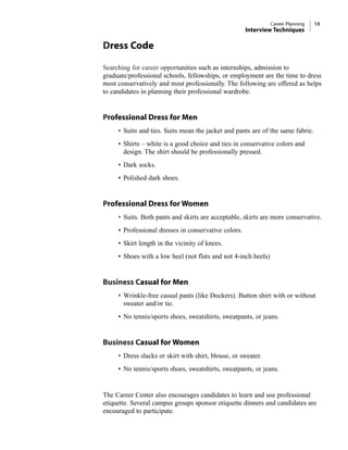 Dress Code
Searching for career opportunities such as internships, admission to
graduate/professional schools, fellowships, or employment are the time to dress
most conservatively and most professionally. The following are offered as helps
to candidates in planning their professional wardrobe.
Professional Dress for Men
• Suits and ties. Suits mean the jacket and pants are of the same fabric.
• Shirts – white is a good choice and ties in conservative colors and
design. The shirt should be professionally pressed.
• Dark socks.
• Polished dark shoes.
Professional Dress for Women
• Suits. Both pants and skirts are acceptable, skirts are more conservative.
• Professional dresses in conservative colors.
• Skirt length in the vicinity of knees.
• Shoes with a low heel (not flats and not 4-inch heels)
Business Casual for Men
• Wrinkle-free casual pants (like Dockers). Button shirt with or without
sweater and/or tie.
• No tennis/sports shoes, sweatshirts, sweatpants, or jeans.
Business Casual for Women
• Dress slacks or skirt with shirt, blouse, or sweater.
• No tennis/sports shoes, sweatshirts, sweatpants, or jeans.
The Career Center also encourages candidates to learn and use professional
etiquette. Several campus groups sponsor etiquette dinners and candidates are
encouraged to participate.
Career Planning 15
Interview Techniques
 