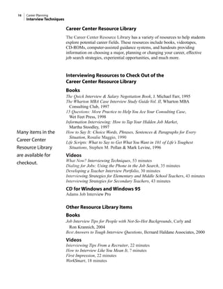 Career Center Resource Library
The Career Center Resource Library has a variety of resources to help students
explore potential career fields. These resources include books, videotapes,
CD-ROMs, computer-assisted guidance systems, and handouts providing
information on choosing a major, planning or changing your career, effective
job search strategies, experiential opportunities, and much more.
Interviewing Resources to Check Out of the
Career Center Resource Library
Books
The Quick Interview & Salary Negotiation Book, J. Michael Farr, 1995
The Wharton MBA Case Interview Study Guide Vol. II, Wharton MBA
Consulting Club, 1997
15 Questions: More Practice to Help You Ace Your Consulting Case,
Wet Feet Press, 1998
Information Interviewing: How to Tap Your Hidden Job Market,
Martha Stoodley, 1997
How to Say It: Choice Words, Phrases, Sentences & Paragraphs for Every
Situation, Rosalie Maggio, 1990
Life Scripts: What to Say to Get What You Want in 101 of Life’s Toughest
Situations, Stephen M. Pollan & Mark Levine, 1996
Videos
What Now? Interviewing Techniques, 53 minutes
Dialing for Jobs: Using the Phone in the Job Search, 35 minutes
Developing a Teacher Interview Portfolio, 30 minutes
Interviewing Strategies for Elementary and Middle School Teachers, 43 minutes
Interviewing Strategies for Secondary Teachers, 43 minutes
CD for Windows and Windows 95
Adams Job Interview Pro
Other Resource Library Items
Books
Job Interview Tips for People with Not-So-Hot Backgrounds, Carly and
Ron Krannich, 2004
Best Answers to Tough Interview Questions, Bernard Haldane Associates, 2000
Videos
Interviewing Tips From a Recruiter, 22 minutes
How to Interview Like You Mean It, ? minutes
First Impression, 22 minutes
WorkSmart, 18 minutes
16 Career Planning
Interview Techniques
Many items in the
Career Center
Resource Library
are available for
checkout.
 