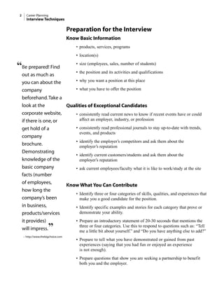 Preparation for the Interview
Know Basic Information
• products, services, programs
• location(s)
• size (employees, sales, number of students)
• the position and its activities and qualifications
• why you want a position at this place
• what you have to offer the position
Qualities of Exceptional Candidates
• consistently read current news to know if recent events have or could
affect an employer, industry, or profession
• consistently read professional journals to stay up-to-date with trends,
events, and products
• identify the employer’s competitors and ask them about the
employer’s reputation
• identify current customers/students and ask them about the
employer’s reputation
• ask current employees/faculty what it is like to work/study at the site
Know What You Can Contribute
• Identify three or four categories of skills, qualities, and experiences that
make you a good candidate for the position.
• Identify specific examples and stories for each category that prove or
demonstrate your ability.
• Prepare an introductory statement of 20-30 seconds that mentions the
three or four categories. Use this to respond to questions such as: “Tell
me a little bit about yourself.” and “Do you have anything else to add?”
• Prepare to tell what you have demonstrated or gained from past
experiences (saying that you had fun or enjoyed an experience
is not enough).
• Prepare questions that show you are seeking a partnership to benefit
both you and the employer.
2 Career Planning
Interview Techniques
“Be prepared! Find
out as much as
you can about the
company
beforehand.Take a
look at the
corporate website,
if there is one, or
get hold of a
company
brochure.
Demonstrating
knowledge of the
basic company
facts (number
of employees,
how long the
company’s been
in business,
products/services
it provides)
will impress.”
– http://www.thebigchoice.com
 