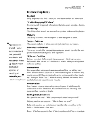Interviewing Ideas
Passion!
Many people have the skills – show you have the excitement and enthusiasm.
“It’s Not Bragging if it’s True”
Promote yourself. Give enough information so that interviewers can make a decision.
Leadership
The ability to look around, see what needs to get done, make something happen.
Maturity
The ability to suspend your own agenda to meet the agenda of others.
Success Patterns
The greatest predictor of future success is past experience and success.
Demonstrated/Gained
You are not rewarded for your positions or degrees; you are rewarded for what
you have demonstrated or gained from experience.
Skills and Qualities
Both are important. Skills are activities you can do – like tying your shoe.
Qualities are what you are like – enthusiastic. Make a list of your 150 positive
skills and qualities.
Professional
How you conduct your search is a demonstration of how you will do your
work. Attend to details, follow-up, be courteous to everyone, be someone they
want to work with! Dress professionally, arrive on time, stand to shake hands,
say “thank you” in the first 12 words of meeting someone, use names, listen
carefully, learn and use professional etiquette.
Conversation
Interviews are two-way conversations, not oral exams. It is OK to ask for
clarification or more information. Give short answers and ask if they want
more specifics, examples or details.
Fact/Opinion/Behavioral
Fact questions are easy – “What computer applications have you used?”
Opinion questions are common – “What skills do you have?”
Behavioral questions use past situations to predict what you will do in the
future – “Tell me about a time when ___________________________.”
Expect 10% of questions to be fact, 30% to be opinion, and 60% to be behavioral.
Career Planning 3
Interview Techniques
“Appearance is
crucial – some
surveys suggest
that potential
employers will
make their minds
up about you in
the first 30
seconds of
meeting, so
dress the part.”
– http://www.thebigchoice.com
 