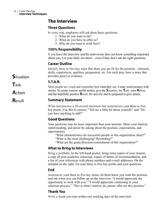 The Interview
Three Questions
In some way, employers will ask three basic questions:
1. What do you want to do?
2. What do you have to offer us?
3. Why do you want to work here?
100% Responsibility
If you leave the interview and the interviewer does not know something important
about you, it is your fault, not theirs – even if they don’t ask the right questions.
Career Outline
Identify three to five key ways that show you are fit for the position – interests,
skills, experiences, qualities, preparation, etc. For each area, have a story that
provides proof or evidence.
S.T.A.R.
Most people are visual and remember best what they see. Create word pictures with
stories. To create concise useful stories, give the Situation, the Task, your Action,
and the hopefully positive Result. Be specific and be prepared to give details.
Summary Statement
Write and practice a 20-second statement that summarizes your three to five
key points. Use this to answer: “Tell me a little bit about yourself.” and “Do
you have anything to add?”
Good Questions
Your questions may be more important than your answers. Show your interest,
understanding, and desire by asking about the position, expectations, and
opportunities.
“What characteristics do successful people in this organization share?”
“What is the most challenging? Rewarding?”
“What are the goals/direction/commitment of this organization?”
What to Bring to Interviews
Bring a portfolio. In the left-hand pocket, bring extra copies of your résumé,
a copy of your academic transcript, copies of letters of recommendation, and
a list of your references with phone numbers and e-mail addresses. On the
notepad on the right, list your three to five key points and your questions.
End
Summarize your three to five key items, let them know you want the position,
and ask when you can follow up on the interview. “I would appreciate the
opportunity to work with you.” “I would appreciate continuing in your
selection process.” “This is what I want to do, please offer me this position.”
Thank You
Write a thank-you note within two working days of the interview.
4 Career Planning
Interview Techniques
Situation
Task
Action
Result
 