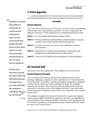 5 Point Agenda
“… a predetermined analysis in which you select your five most marketable
points and repeatedly weave these points throughout the interview process.”
Example
Events Planner
“The association needed a person with strong computer and desktop publishing
skills and previous events planning experience. As a new college grad, the
applicant created her 5 Point Agenda from her internship and part-time jobs:
Point 1 – Proficient IBM and Macintosh computer skills.
Point 2 – Desktop publishing using PageMaker, creating brochures, programs,
invitations, flyers, press releases and training materials.
Point 3 – Assisted with numerous special events, conferences, lunches,
and receptions.
Point 4 – Responsible for catering, food preparation, audiovisual set up,
transportation, budget and expense reimbursements.
Point 5 – Acquired service bids from several contractors, caterers and hotels.”
60 Second Sell
Summarizes and links together the 5 Point Agenda for use in interviews.
Events Planner Example
“I have assisted with numerous special events during the last two years –
planning conferences, receptions, lunches, and dinners. I’ve been responsible
for all the details, the facilities, catering and lodging arrangements, equipment
and food set-ups, taking care of the transportation needs, plus handling
expenses and vouchers. I have learned to make any budget work. By being
resourceful, I was able to work within budget limitations. I have had a great
deal of experience comparing and selecting service contractors such as caterers
and facilities.”
“My computer strengths have been most beneficial to my previous employer.
I have extensive IBM and Macintosh experience and easily use PageMaker to
create brochures, flyers, program schedules, invitations, and training materials.
It is both the experience in event planning and my computer skills that would
be assets to you in this position.”
From 60 Seconds & You’re Hired by Robin Ryan. Available in the Career Center.
Career Planning 5
Interview Techniques
“Television and radio
have filled our
world with 30-
and 60-second
commercials
short, concise
commercials that
quickly get their
points across. News
reports use the
same principles,
limiting stories to
one- to three-
minute segments."
During a job
interview, utilizing
the right words that
effectively get your
message across
concisely will build
the employer’s
confidence that you
can do the job.”
–Robin Ryan
 