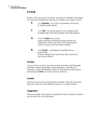 S.T.A.R.
Prepare to talk about skills and abilities using specific examples. Most people
are visual and remember best what they see. Telling a story makes it visual!
S is for Situation—the event or circumstances of the story
(I wanted to study abroad).
T is for Task—the specific goal you were working toward
(I needed to pay for the travel and other costs of the program).
A is for the Action that you took
(I got a part-time job during the spring semester and
worked up to 70 hours per week at two jobs during the
summer in order to earn the money I needed).
R is for Results—what happened. Hopefully this is a
positive thing
(I earned enough for my trip and was able to stay for an
extra week of travel)!
Practice
Common themes sought in interviews include: motivation, logical thought,
leadership, maturity, preparedness, open-mindedness, sensitivity and
compassion, goals, and strengths. Practice by selecting one of these themes
and creating a S.T.A.R. story to be used in an interview.
Caution
Employers may not always ask for positive examples. They may ask to hear
about your worst class, most difficult customer, or a conflict situation.
Suggestion
Whenever possible, offer concrete or qualitative results or outcomes. Numbers
give an idea of the size of the project.
6 Career Planning
Interview Techniques
 