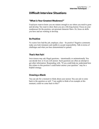 Difficult Interview Situations
“What is Your Greatest Weakness?”
Employers want to know you are mature enough to see where you need to grow
and develop. You want to show them you are a life-long learner. Focus on your
weaknesses for the position, not personal character flaws. Or, focus on skills
you have and are working to develop.
Be Positive
No matter how bad the job, employer, class – be positive! Negative comments
make you look immature and unable to accept responsibility. Talk in terms of
challenges and what you have demonstrated or gained.
That’s Not Fair!
Interviewers may ask illegal questions – intentionally or unintentionally. You
can decide how or if you will answer. Such questions are often an attempt to
get other information. Responding with, “If you could help me understand how
this relates to this position I could better answer your question.” may be a
helpful strategy.
Drawing a Blank
You can ask for a moment to think about your answer. You can ask to come
back to the question as well: “I am unable to think of an example at this
moment; could we come back to this?”
Career Planning 7
Interview Techniques
 