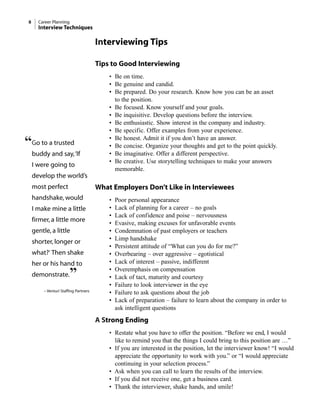Interviewing Tips
Tips to Good Interviewing
• Be on time.
• Be genuine and candid.
• Be prepared. Do your research. Know how you can be an asset
to the position.
• Be focused. Know yourself and your goals.
• Be inquisitive. Develop questions before the interview.
• Be enthusiastic. Show interest in the company and industry.
• Be specific. Offer examples from your experience.
• Be honest. Admit it if you don’t have an answer.
• Be concise. Organize your thoughts and get to the point quickly.
• Be imaginative. Offer a different perspective.
• Be creative. Use storytelling techniques to make your answers
memorable.
What Employers Don’t Like in Interviewees
• Poor personal appearance
• Lack of planning for a career – no goals
• Lack of confidence and poise – nervousness
• Evasive, making excuses for unfavorable events
• Condemnation of past employers or teachers
• Limp handshake
• Persistent attitude of “What can you do for me?”
• Overbearing – over aggressive – egotistical
• Lack of interest – passive, indifferent
• Overemphasis on compensation
• Lack of tact, maturity and courtesy
• Failure to look interviewer in the eye
• Failure to ask questions about the job
• Lack of preparation – failure to learn about the company in order to
ask intelligent questions
A Strong Ending
• Restate what you have to offer the position. “Before we end, I would
like to remind you that the things I could bring to this position are …”
• If you are interested in the position, let the interviewer know! “I would
appreciate the opportunity to work with you.” or “I would appreciate
continuing in your selection process.”
• Ask when you can call to learn the results of the interview.
• If you did not receive one, get a business card.
• Thank the interviewer, shake hands, and smile!
8 Career Planning
Interview Techniques
“Go to a trusted
buddy and say,‘If
I were going to
develop the world’s
most perfect
handshake, would
I make mine a little
firmer, a little more
gentle, a little
shorter, longer or
what?’ Then shake
her or his hand to
demonstrate.”
– Venturi Staffing Partners
 