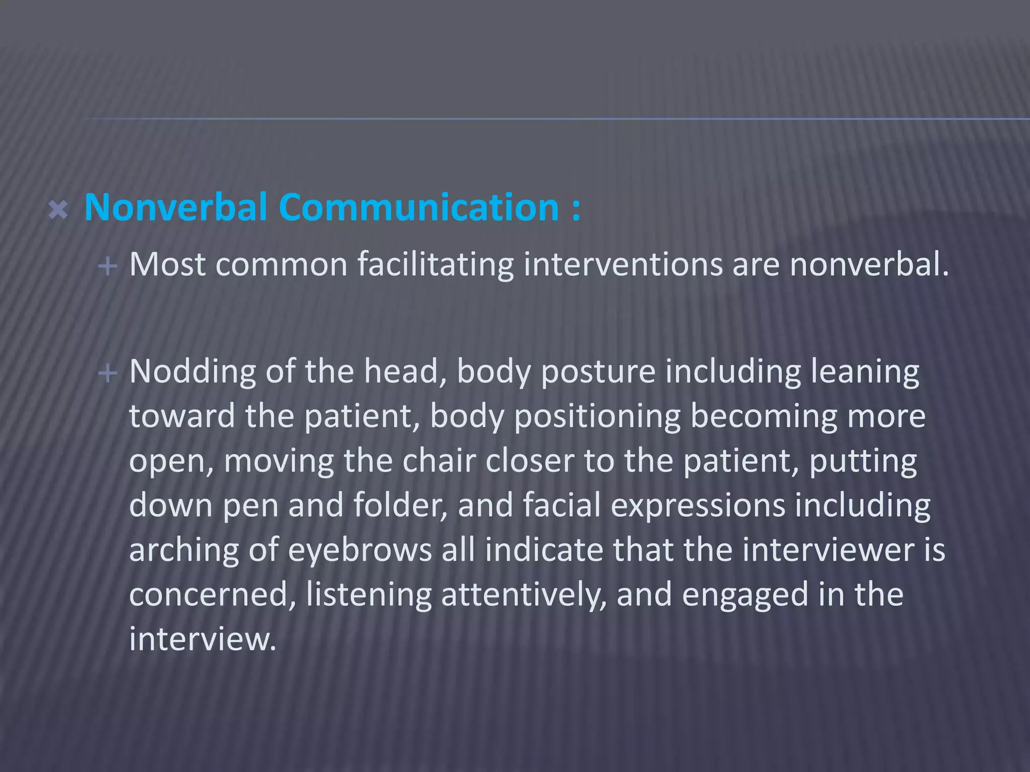  Nonverbal Communication :
 Most common facilitating interventions are nonverbal.
 Nodding of the head, body posture including leaning
toward the patient, body positioning becoming more
open, moving the chair closer to the patient, putting
down pen and folder, and facial expressions including
arching of eyebrows all indicate that the interviewer is
concerned, listening attentively, and engaged in the
interview.
 