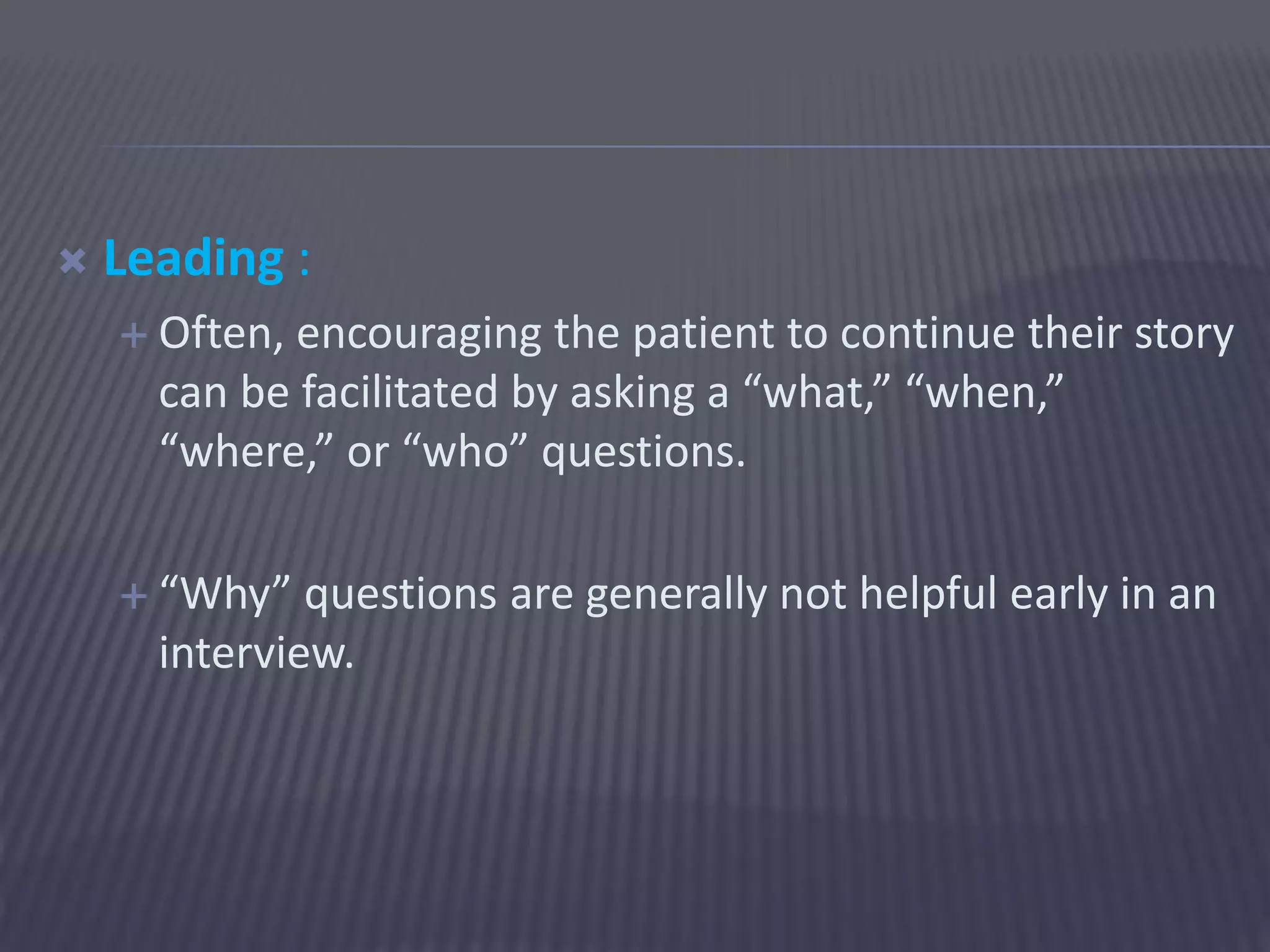  Leading :
 Often, encouraging the patient to continue their story
can be facilitated by asking a “what,” “when,”
“where,” or “who” questions.
 “Why” questions are generally not helpful early in an
interview.
 