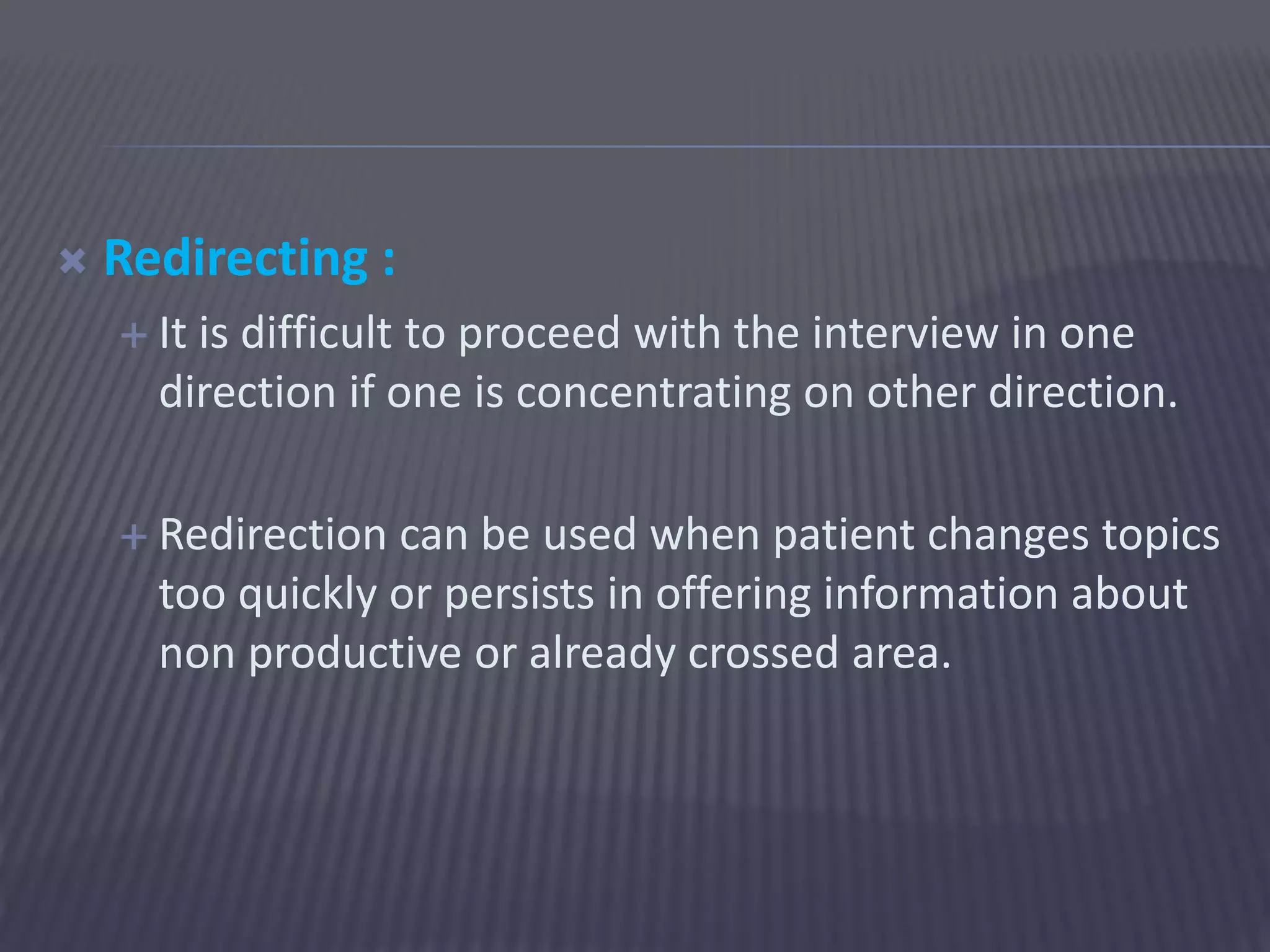  Redirecting :
 It is difficult to proceed with the interview in one
direction if one is concentrating on other direction.
 Redirection can be used when patient changes topics
too quickly or persists in offering information about
non productive or already crossed area.
 