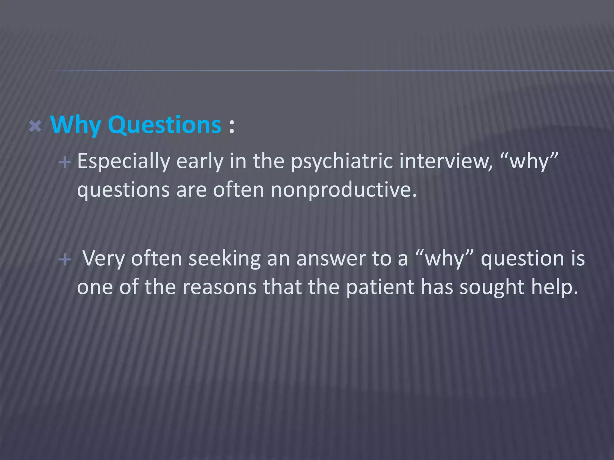  Why Questions :
 Especially early in the psychiatric interview, “why”
questions are often nonproductive.
 Very often seeking an answer to a “why” question is
one of the reasons that the patient has sought help.
 