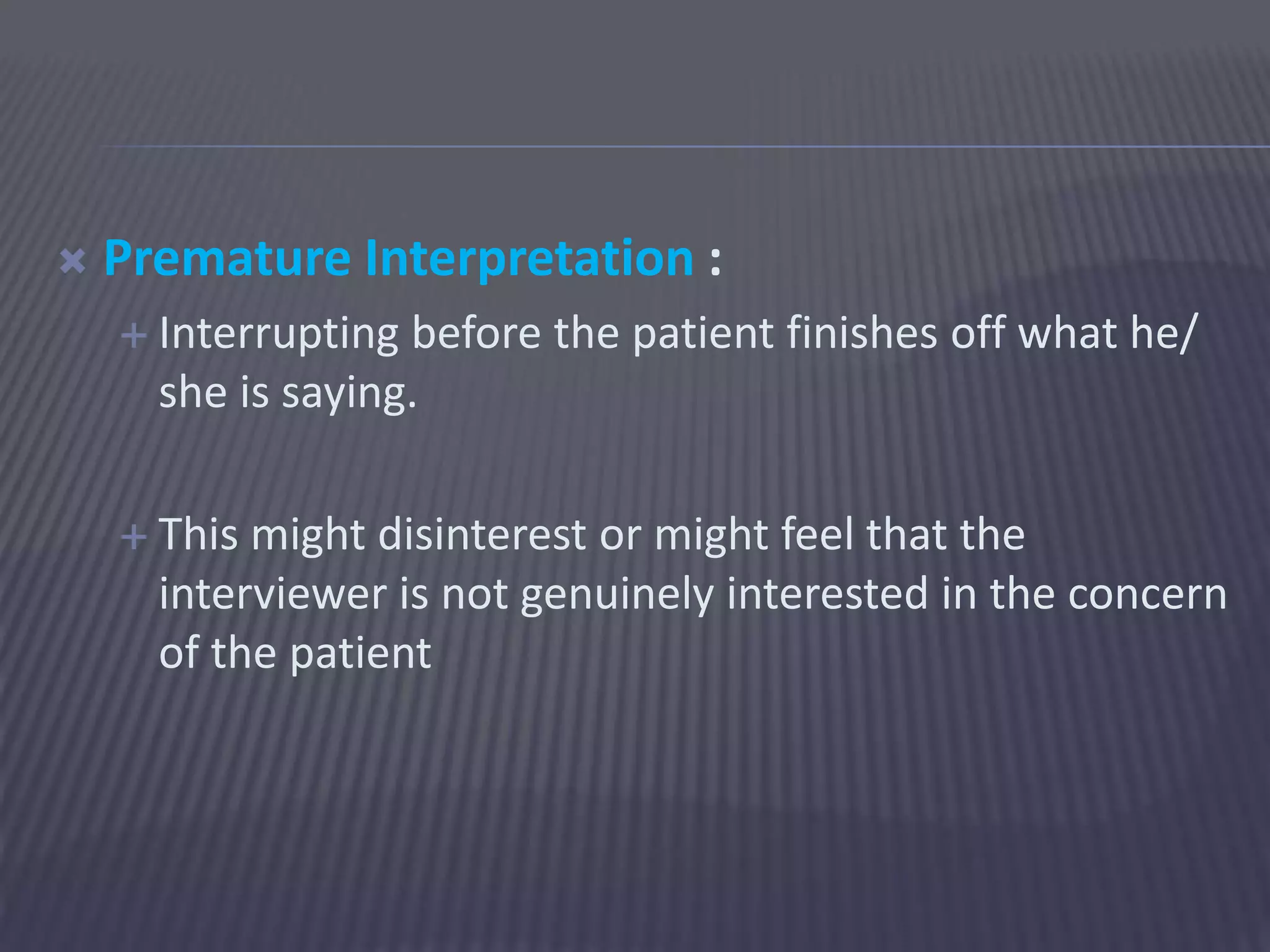  Premature Interpretation :
 Interrupting before the patient finishes off what he/
she is saying.
 This might disinterest or might feel that the
interviewer is not genuinely interested in the concern
of the patient
 