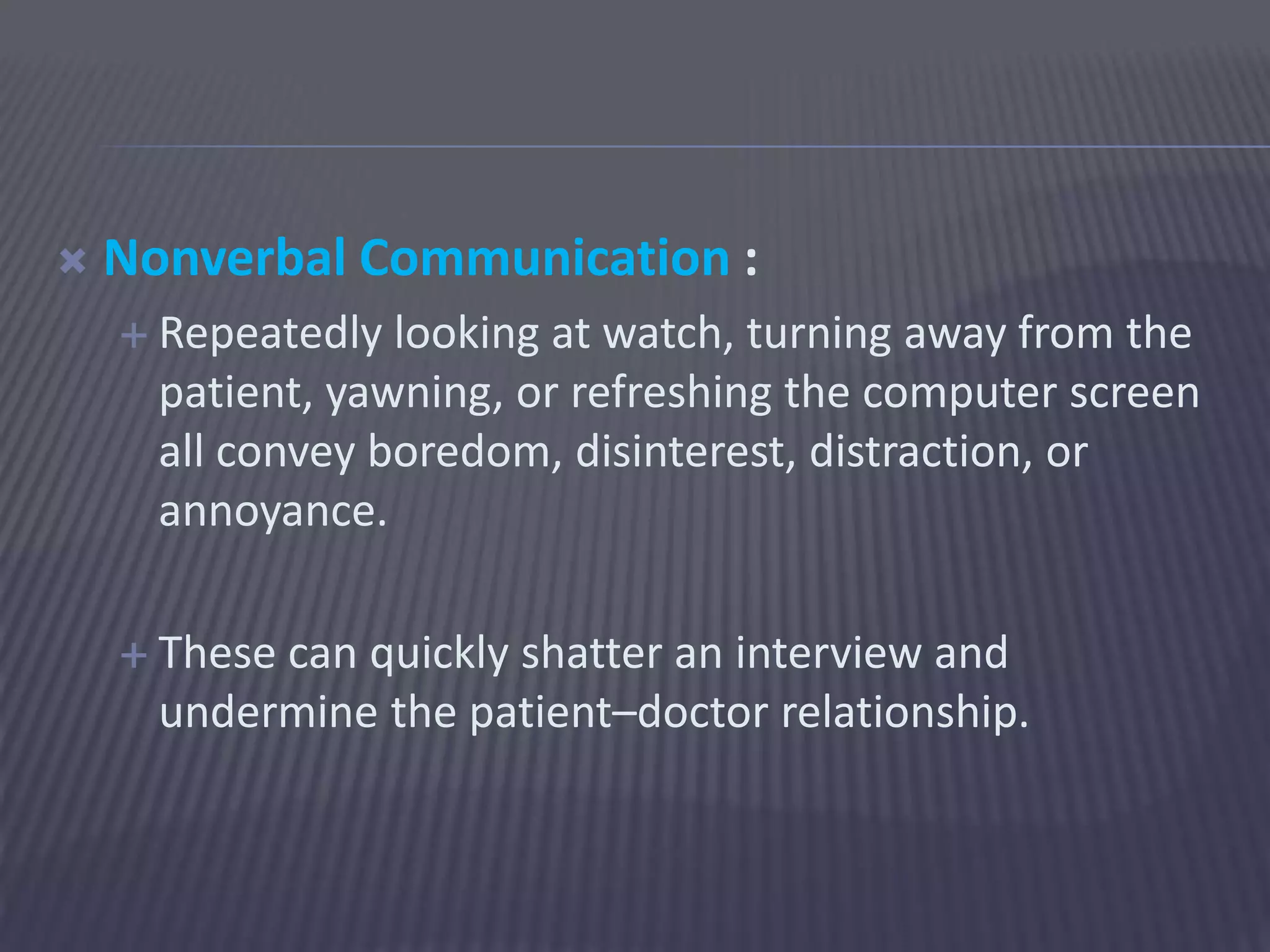  Nonverbal Communication :
 Repeatedly looking at watch, turning away from the
patient, yawning, or refreshing the computer screen
all convey boredom, disinterest, distraction, or
annoyance.
 These can quickly shatter an interview and
undermine the patient–doctor relationship.
 