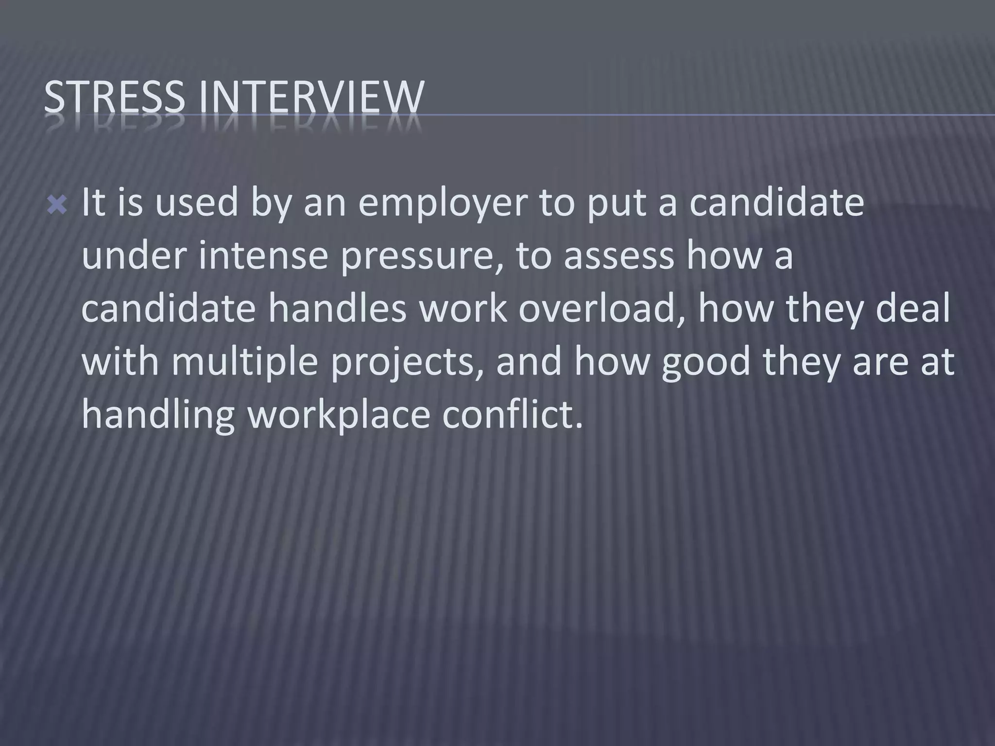 STRESS INTERVIEW
 It is used by an employer to put a candidate
under intense pressure, to assess how a
candidate handles work overload, how they deal
with multiple projects, and how good they are at
handling workplace conflict.
 