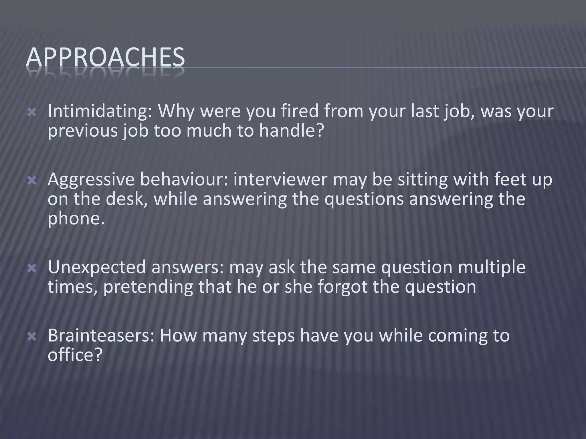 APPROACHES
 Intimidating: Why were you fired from your last job, was your
previous job too much to handle?
 Aggressive behaviour: interviewer may be sitting with feet up
on the desk, while answering the questions answering the
phone.
 Unexpected answers: may ask the same question multiple
times, pretending that he or she forgot the question
 Brainteasers: How many steps have you while coming to
office?
 