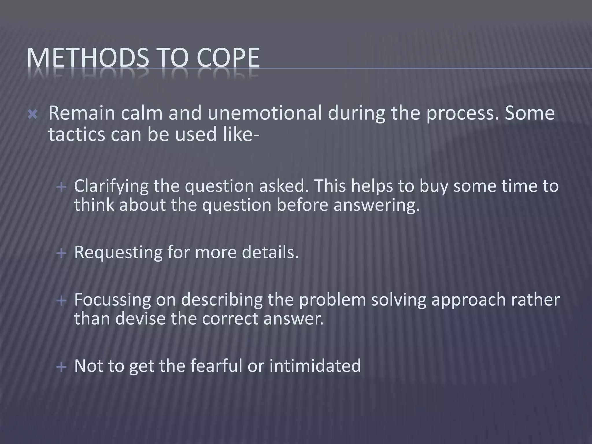 METHODS TO COPE
 Remain calm and unemotional during the process. Some
tactics can be used like-
 Clarifying the question asked. This helps to buy some time to
think about the question before answering.
 Requesting for more details.
 Focussing on describing the problem solving approach rather
than devise the correct answer.
 Not to get the fearful or intimidated
 