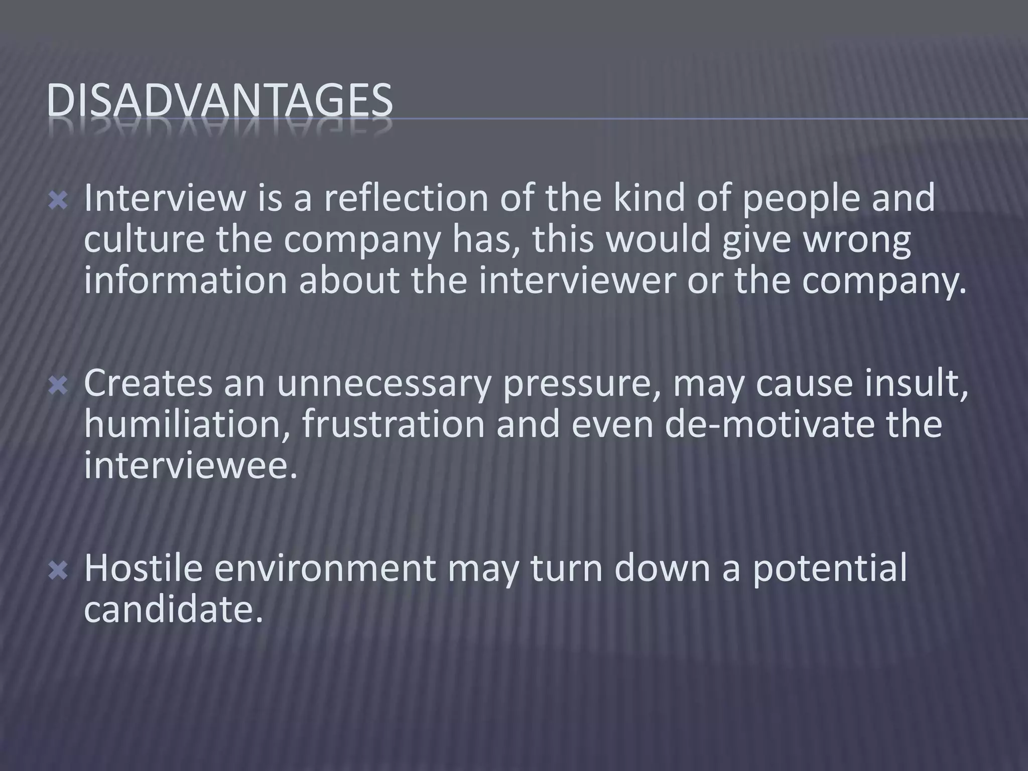 DISADVANTAGES
 Interview is a reflection of the kind of people and
culture the company has, this would give wrong
information about the interviewer or the company.
 Creates an unnecessary pressure, may cause insult,
humiliation, frustration and even de-motivate the
interviewee.
 Hostile environment may turn down a potential
candidate.
 