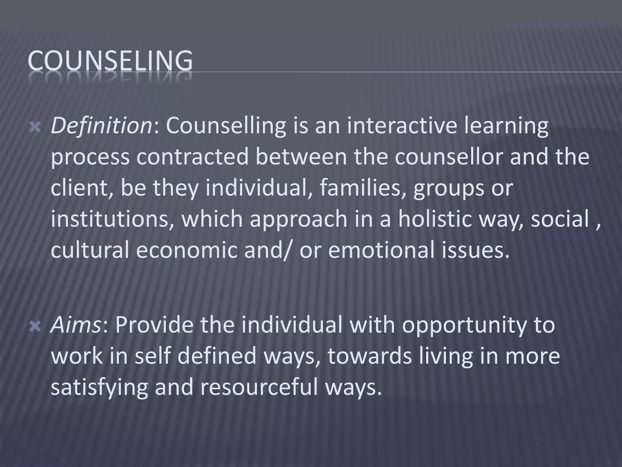 COUNSELING
 Definition: Counselling is an interactive learning
process contracted between the counsellor and the
client, be they individual, families, groups or
institutions, which approach in a holistic way, social ,
cultural economic and/ or emotional issues.
 Aims: Provide the individual with opportunity to
work in self defined ways, towards living in more
satisfying and resourceful ways.
 