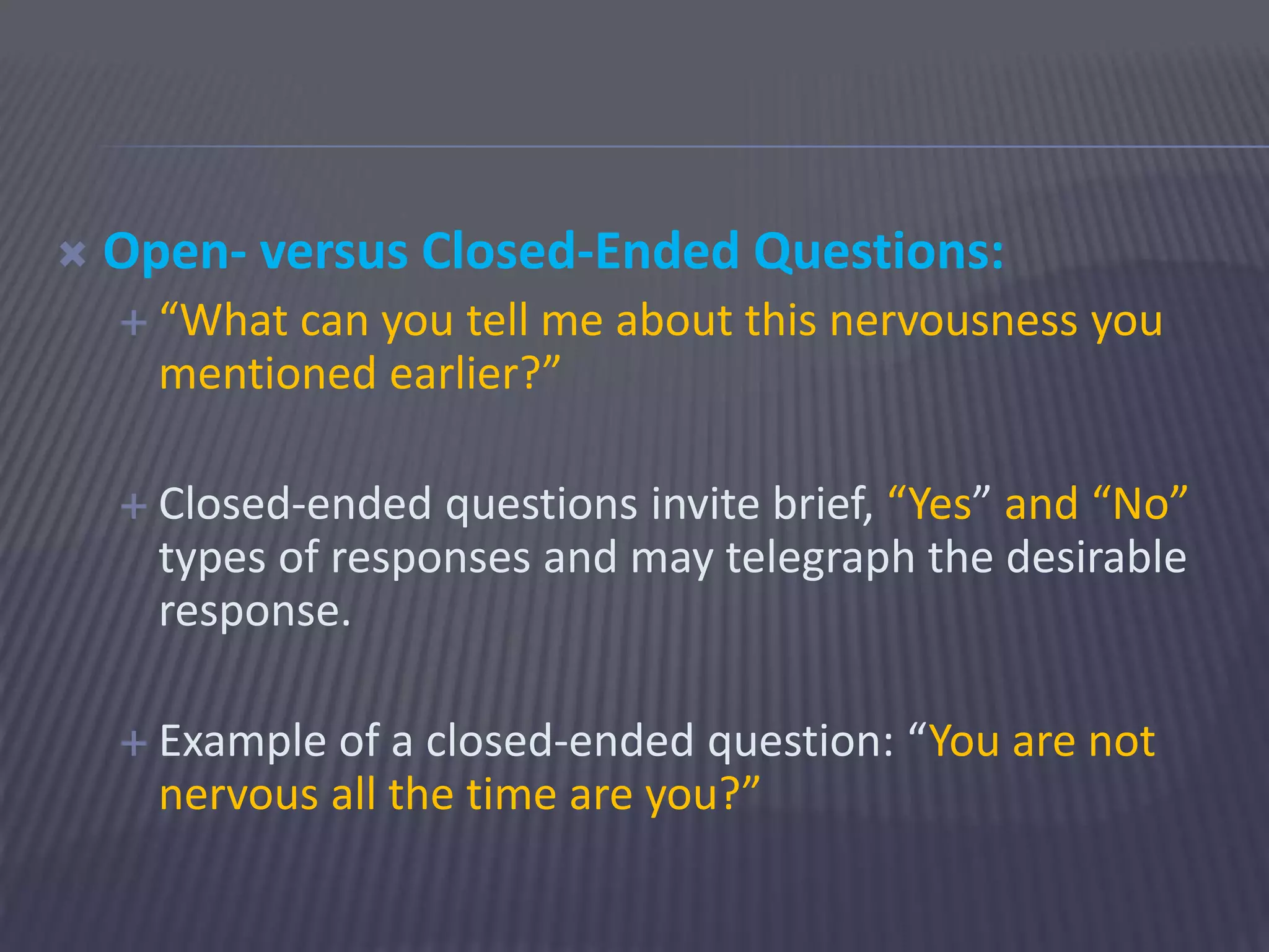 Open- versus Closed-Ended Questions:
 “What can you tell me about this nervousness you
mentioned earlier?”
 Closed-ended questions invite brief, “Yes” and “No”
types of responses and may telegraph the desirable
response.
 Example of a closed-ended question: “You are not
nervous all the time are you?”
 