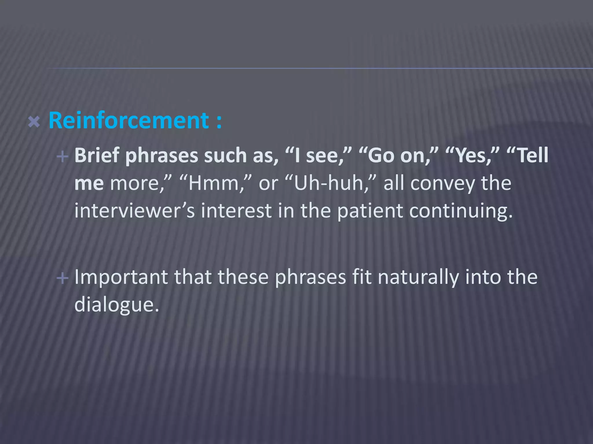  Reinforcement :
 Brief phrases such as, “I see,” “Go on,” “Yes,” “Tell
me more,” “Hmm,” or “Uh-huh,” all convey the
interviewer’s interest in the patient continuing.
 Important that these phrases fit naturally into the
dialogue.
 