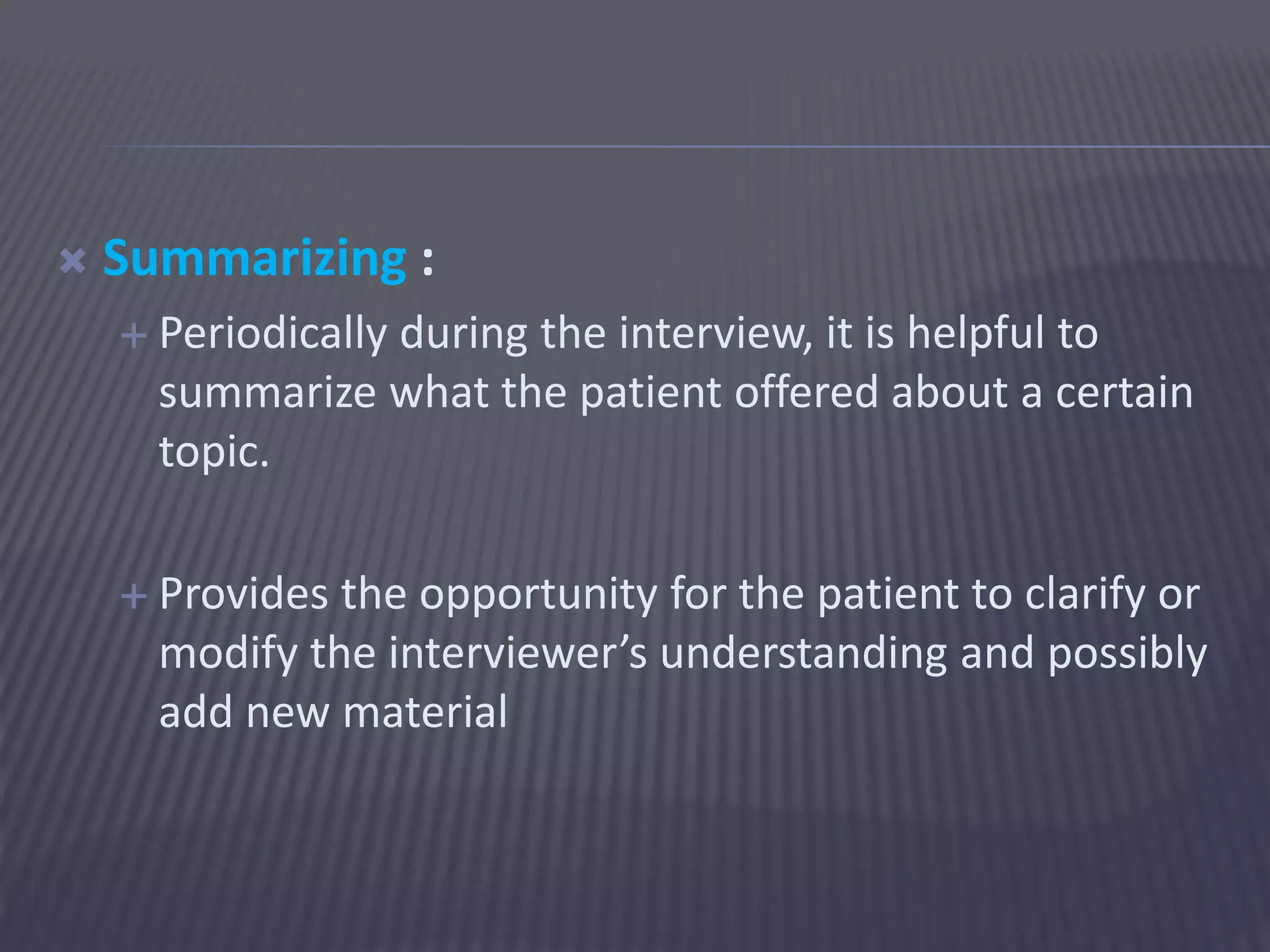  Summarizing :
 Periodically during the interview, it is helpful to
summarize what the patient offered about a certain
topic.
 Provides the opportunity for the patient to clarify or
modify the interviewer’s understanding and possibly
add new material
 