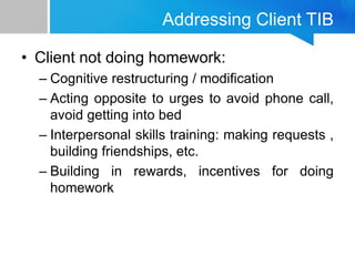 Addressing Client TIB
• Client not doing homework:
– Cognitive restructuring / modification
– Acting opposite to urges to avoid phone call,
avoid getting into bed
– Interpersonal skills training: making requests ,
building friendships, etc.
– Building in rewards, incentives for doing
homework
 