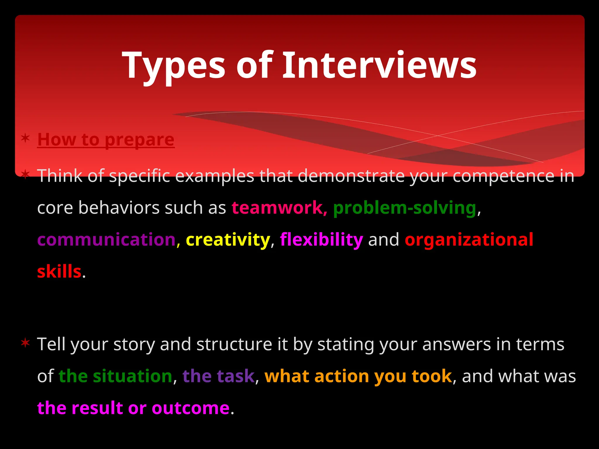  How to prepare
 Think of specific examples that demonstrate your competence in
core behaviors such as teamwork, problem-solving,
communication, creativity, flexibility and organizational
skills.
 Tell your story and structure it by stating your answers in terms
of the situation, the task, what action you took, and what was
the result or outcome.
Types of Interviews
 