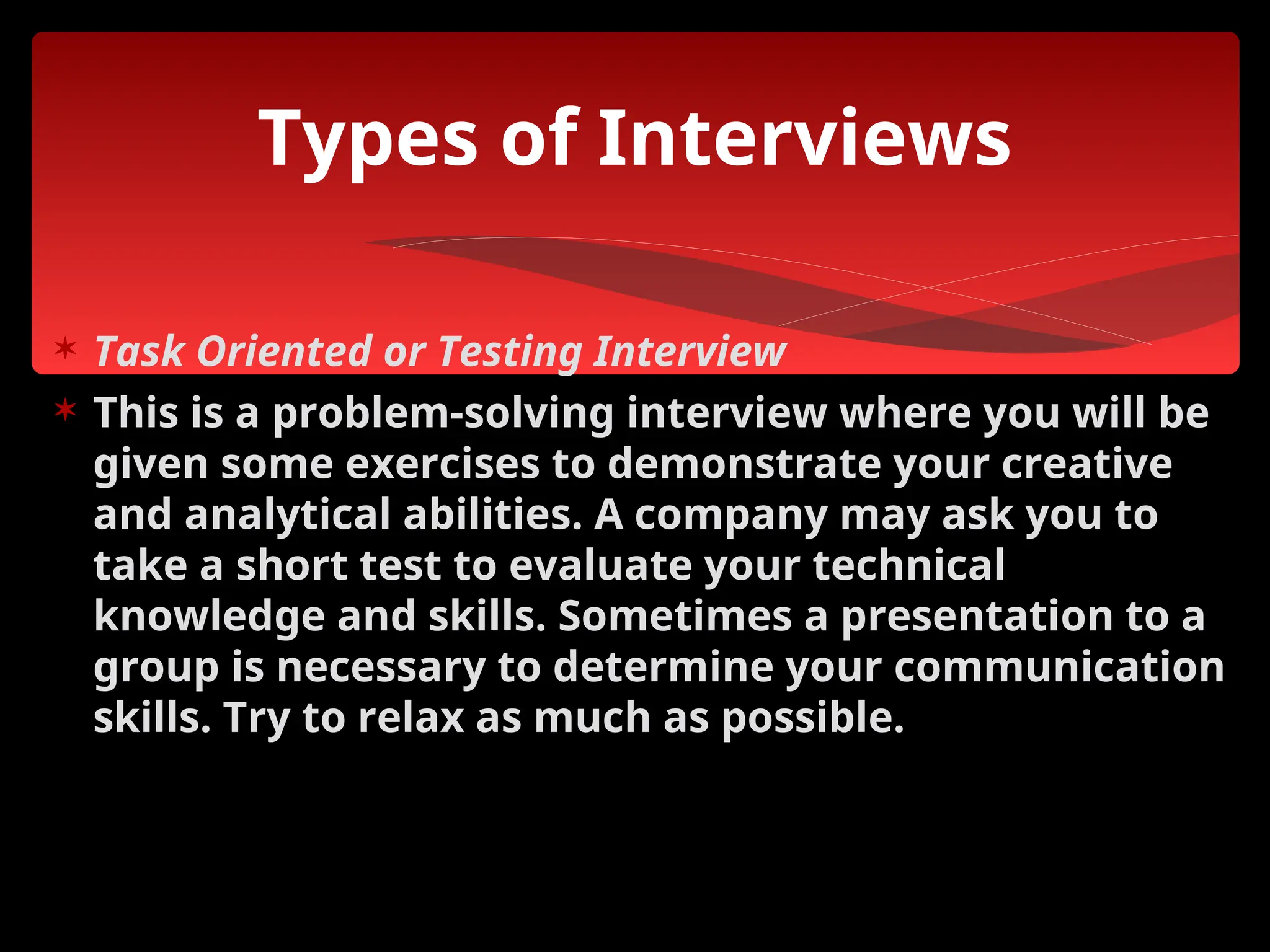  Task Oriented or Testing Interview
 This is a problem-solving interview where you will be
given some exercises to demonstrate your creative
and analytical abilities. A company may ask you to
take a short test to evaluate your technical
knowledge and skills. Sometimes a presentation to a
group is necessary to determine your communication
skills. Try to relax as much as possible.
Types of Interviews
 