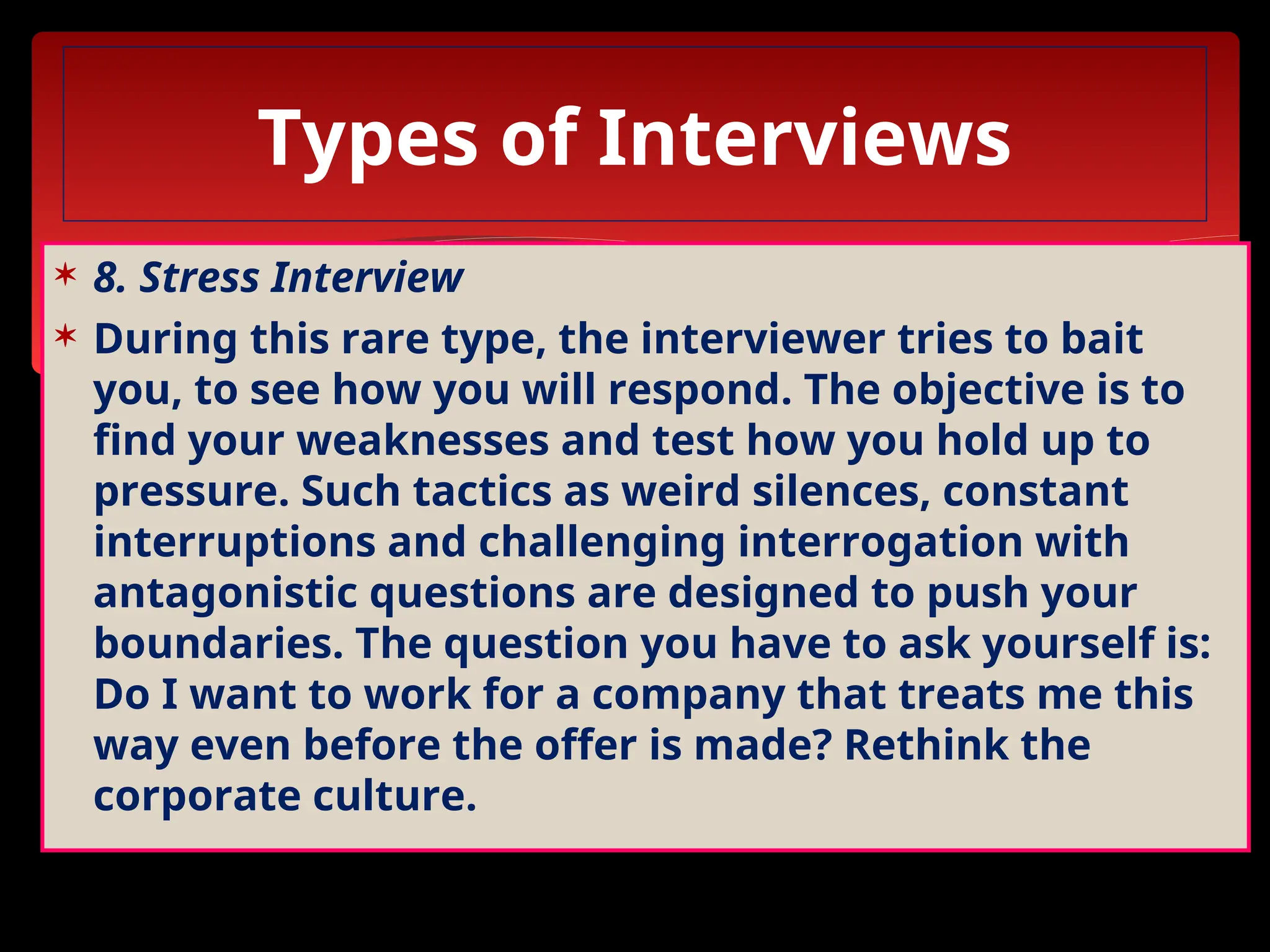  8. Stress Interview
 During this rare type, the interviewer tries to bait
you, to see how you will respond. The objective is to
find your weaknesses and test how you hold up to
pressure. Such tactics as weird silences, constant
interruptions and challenging interrogation with
antagonistic questions are designed to push your
boundaries. The question you have to ask yourself is:
Do I want to work for a company that treats me this
way even before the offer is made? Rethink the
corporate culture.
Types of Interviews
 