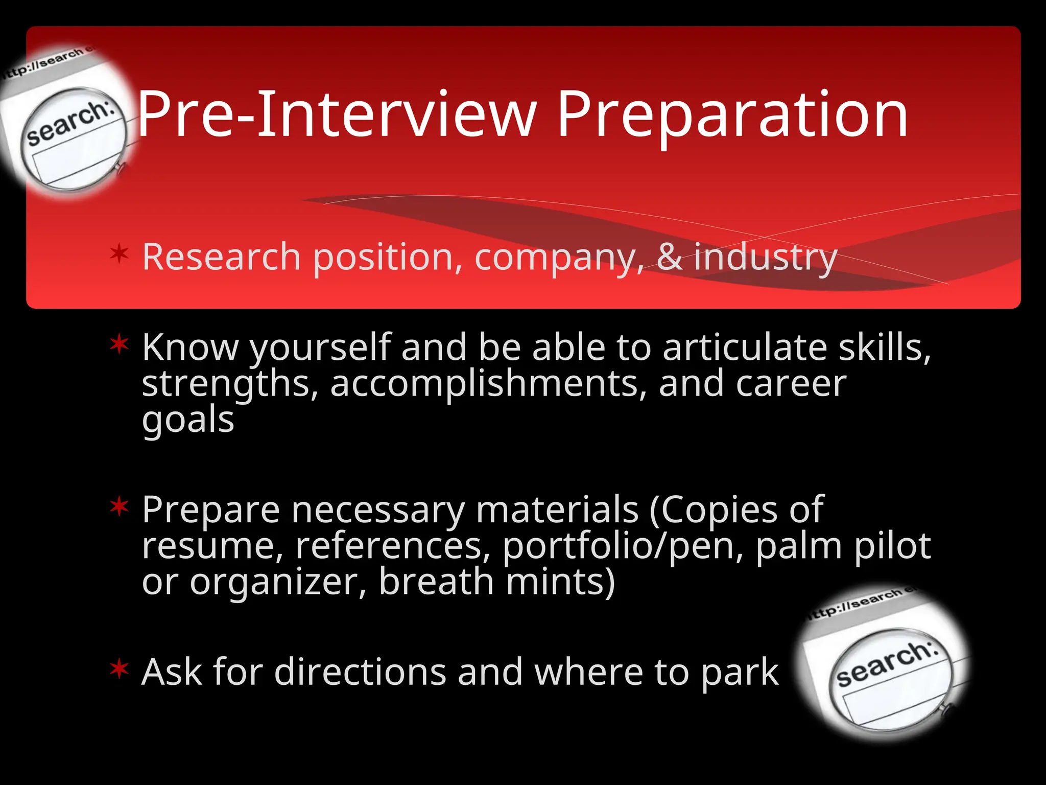  Research position, company, & industry
 Know yourself and be able to articulate skills,
strengths, accomplishments, and career
goals
 Prepare necessary materials (Copies of
resume, references, portfolio/pen, palm pilot
or organizer, breath mints)
 Ask for directions and where to park
Pre-Interview Preparation
 