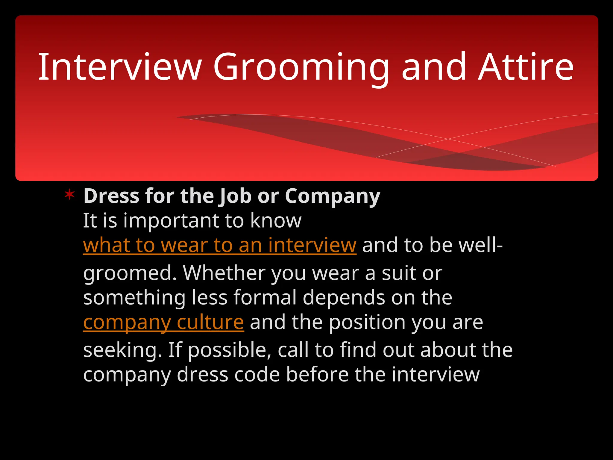  Dress for the Job or Company
It is important to know
what to wear to an interview and to be well-
groomed. Whether you wear a suit or
something less formal depends on the
company culture and the position you are
seeking. If possible, call to find out about the
company dress code before the interview
Interview Grooming and Attire
 