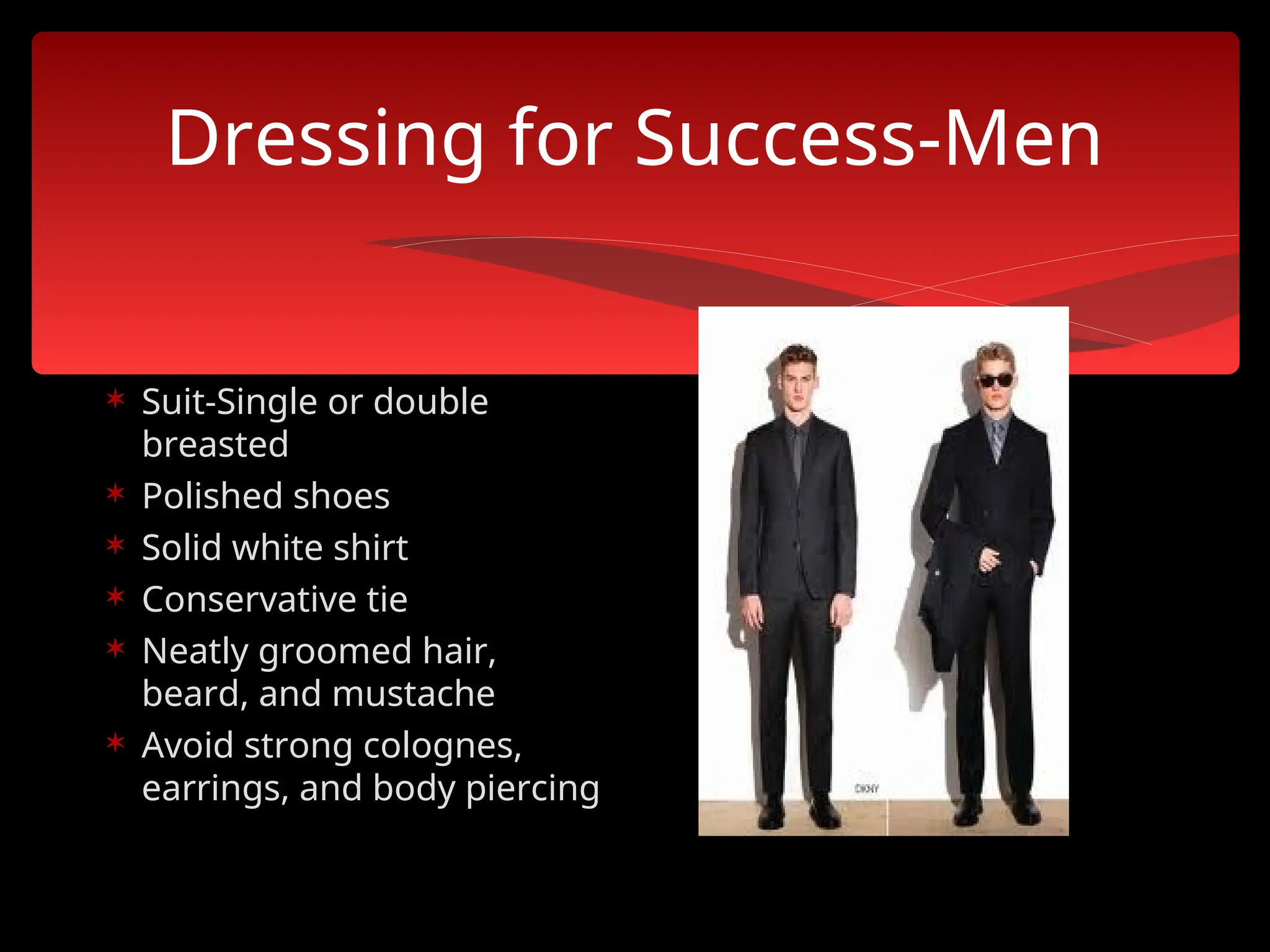 Dressing for Success-Men
 Suit-Single or double
breasted
 Polished shoes
 Solid white shirt
 Conservative tie
 Neatly groomed hair,
beard, and mustache
 Avoid strong colognes,
earrings, and body piercing
 