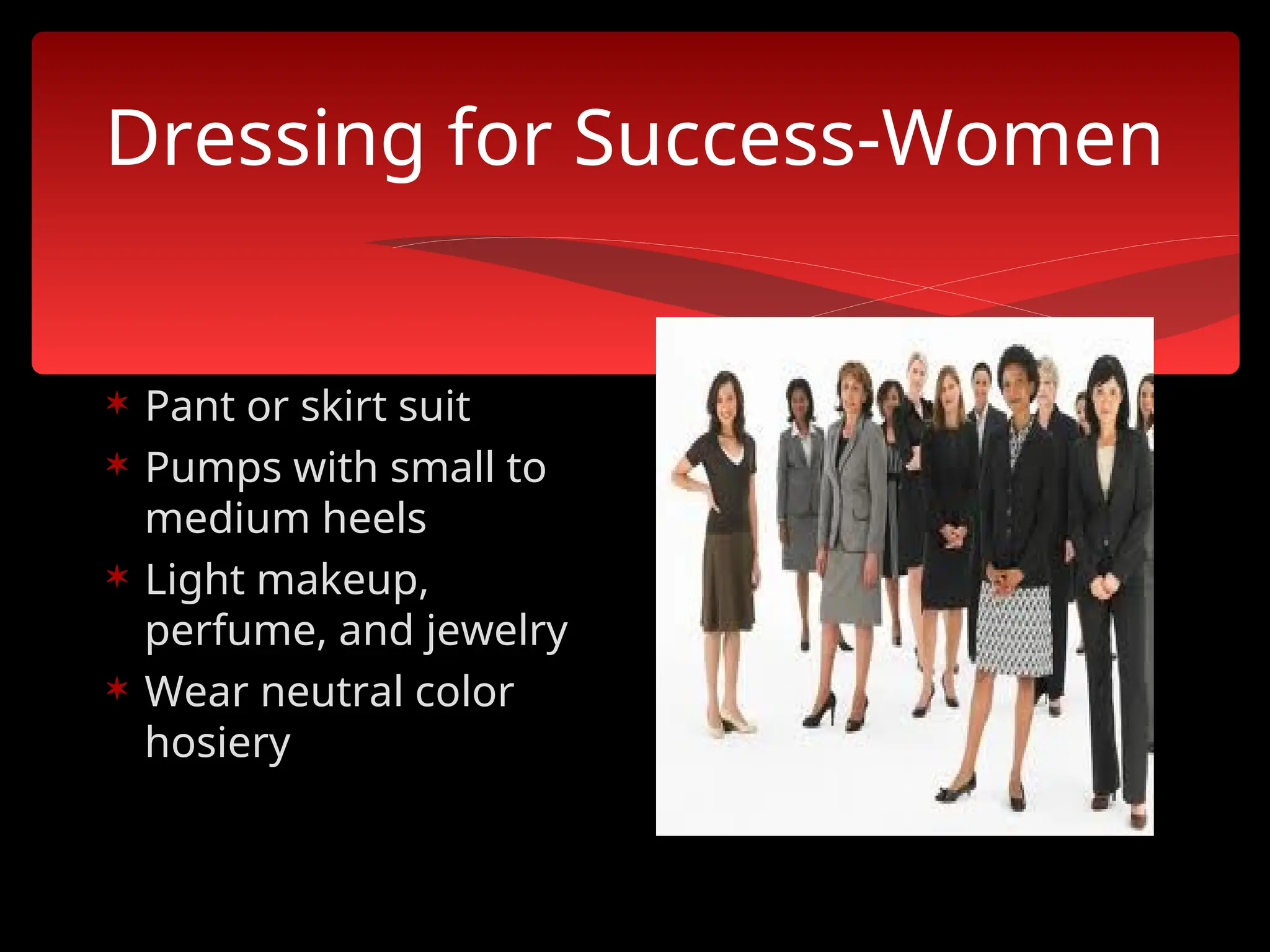 Dressing for Success-Women
 Pant or skirt suit
 Pumps with small to
medium heels
 Light makeup,
perfume, and jewelry
 Wear neutral color
hosiery
 