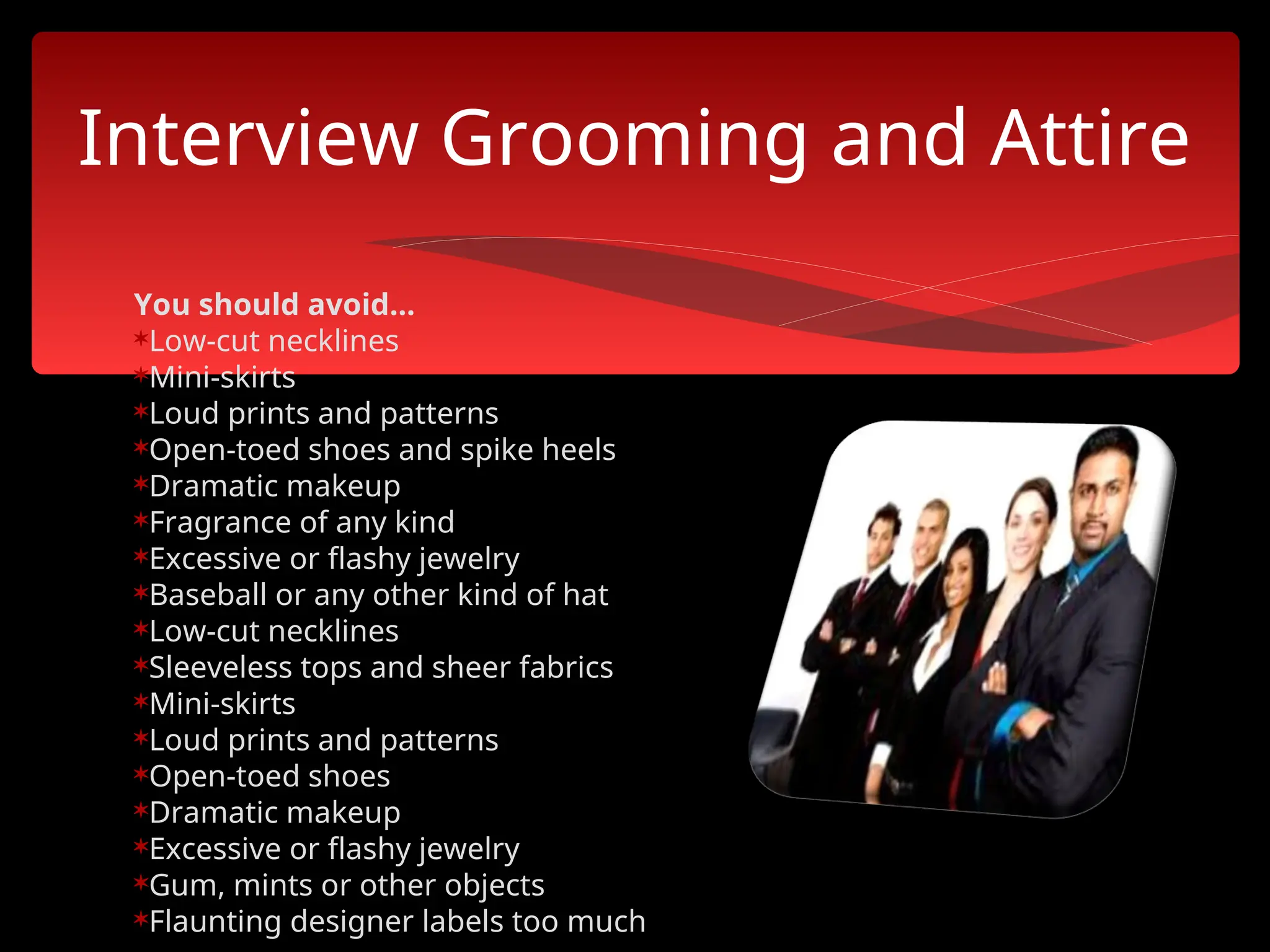 You should avoid...
Low-cut necklines
Mini-skirts
Loud prints and patterns
Open-toed shoes and spike heels
Dramatic makeup
Fragrance of any kind
Excessive or flashy jewelry
Baseball or any other kind of hat
Low-cut necklines
Sleeveless tops and sheer fabrics
Mini-skirts
Loud prints and patterns
Open-toed shoes
Dramatic makeup
Excessive or flashy jewelry
Gum, mints or other objects
Flaunting designer labels too much
Interview Grooming and Attire
 