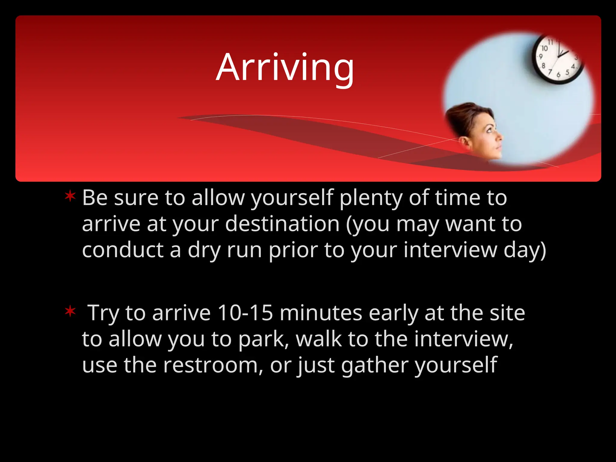  Be sure to allow yourself plenty of time to
arrive at your destination (you may want to
conduct a dry run prior to your interview day)
 Try to arrive 10-15 minutes early at the site
to allow you to park, walk to the interview,
use the restroom, or just gather yourself
Arriving
 
