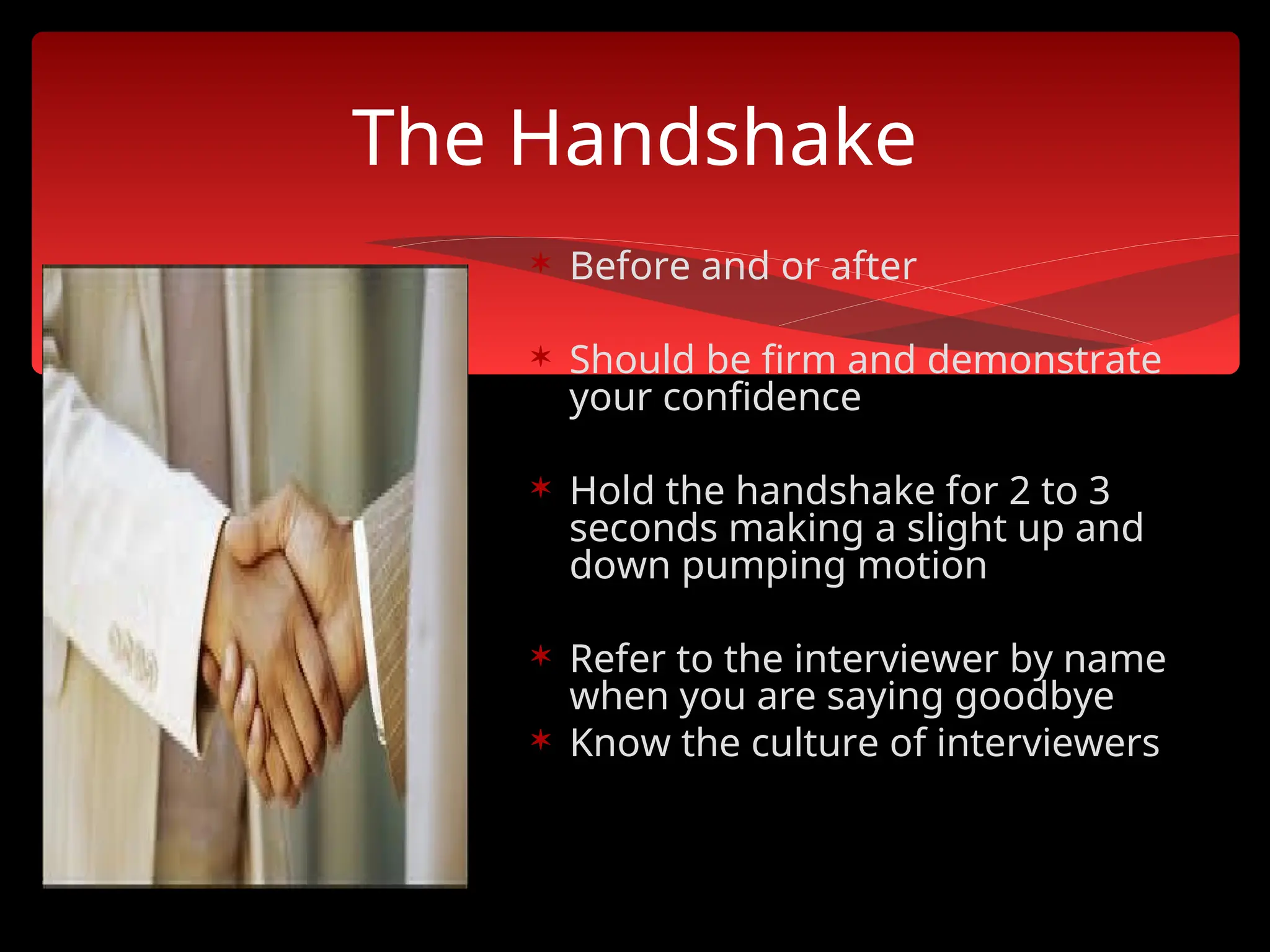 The Handshake
 Before and or after
 Should be firm and demonstrate
your confidence
 Hold the handshake for 2 to 3
seconds making a slight up and
down pumping motion
 Refer to the interviewer by name
when you are saying goodbye
 Know the culture of interviewers
 